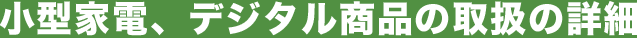 小型家電、デジタル商品の取扱の詳細