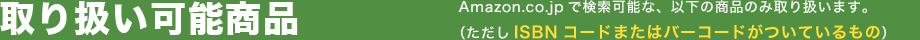 取り扱い可能商品 Amazon.co.jpで検索可能な、以下の商品のみ取り扱います。(ただしISBNコードまたはバーコードがついているもの)