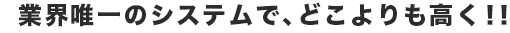 業界唯一のシステムで、どこよりも高く!!