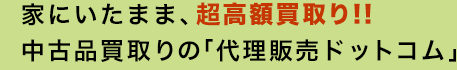 家にいたまま、超高額買取り!!中古品買取りの「代理販売ドットコム」