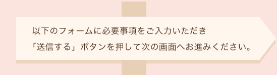 以下のフォームに必要事項をご入力いただき「送信する」ボタンを押して次の画面へお進みください。